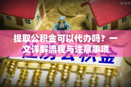 襄阳提取公积金可以代办吗？一文详解流程与注意事项