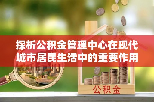 襄阳探析公积金管理中心在现代城市居民生活中的重要作用