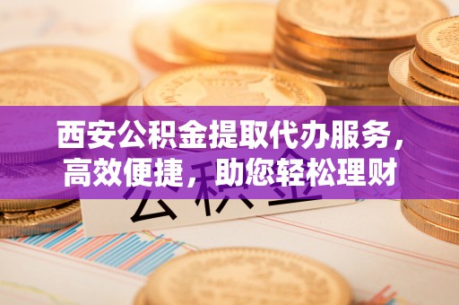 襄阳西安公积金提取代办服务，高效便捷，助您轻松理财