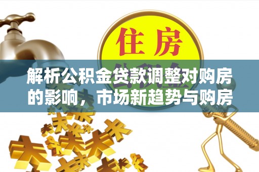 襄阳解析公积金贷款调整对购房的影响，市场新趋势与购房者策略