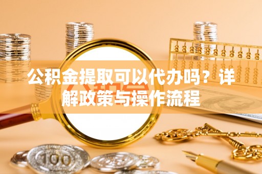 襄阳公积金提取可以代办吗？详解政策与操作流程