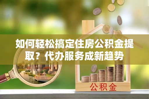 襄阳如何轻松搞定住房公积金提取？代办服务成新趋势