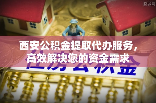 襄阳西安公积金提取代办服务，高效解决您的资金需求