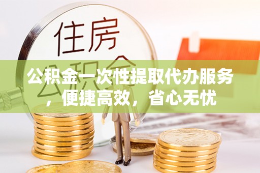 襄阳公积金一次性提取代办服务，便捷高效，省心无忧
