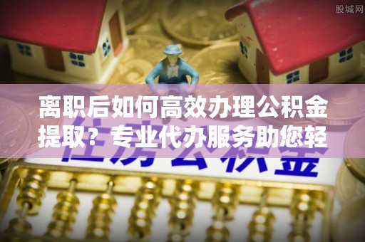 襄阳离职后如何高效办理公积金提取？专业代办服务助您轻松搞定