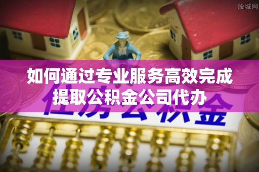 襄阳如何通过专业服务高效完成提取公积金公司代办