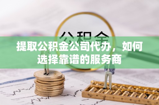 襄阳提取公积金公司代办，如何选择靠谱的服务商