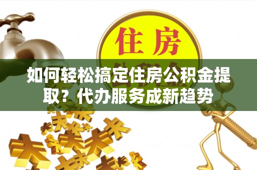 襄阳如何轻松搞定住房公积金提取？代办服务成新趋势