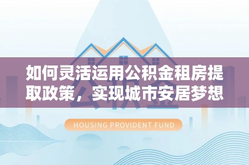 襄阳如何灵活运用公积金租房提取政策，实现城市安居梦想