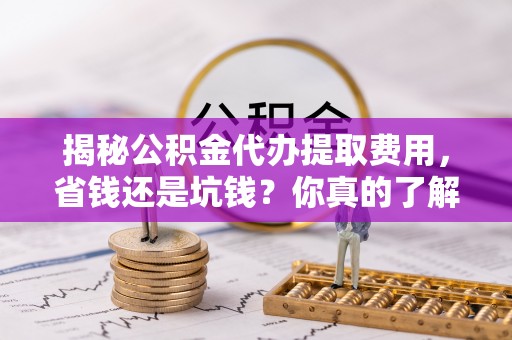 襄阳揭秘公积金代办提取费用，省钱还是坑钱？你真的了解吗？