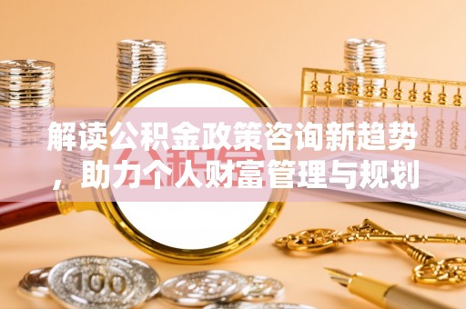 襄阳解读公积金政策咨询新趋势，助力个人财富管理与规划